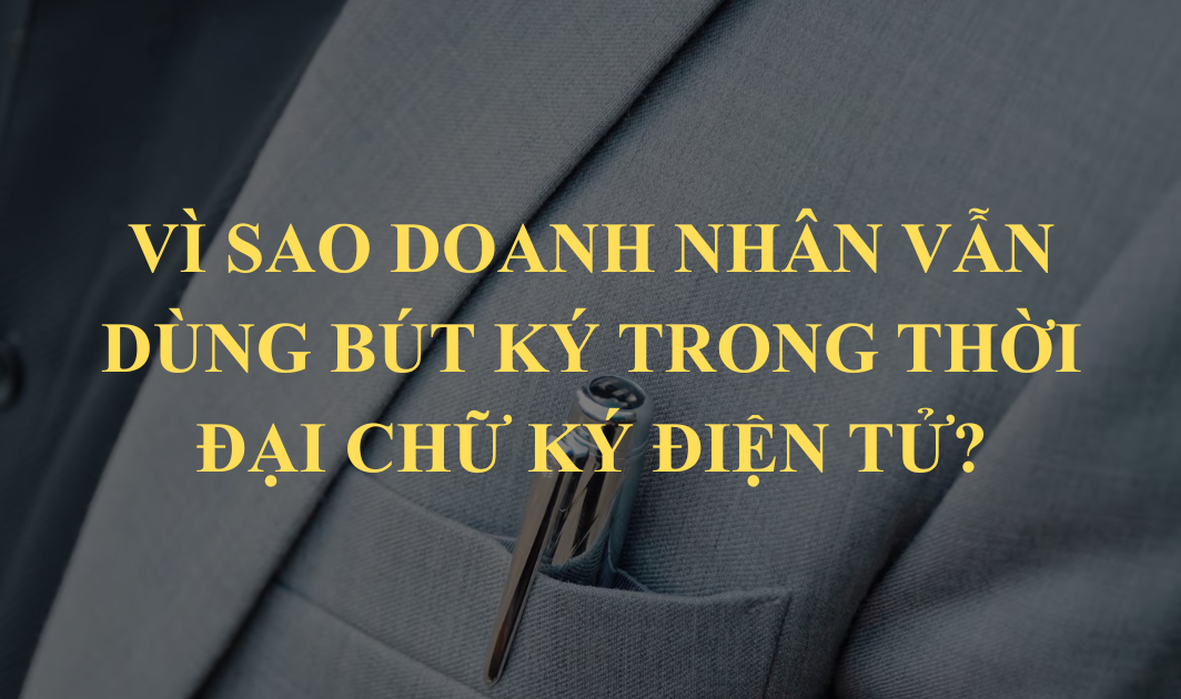 Vì sao doanh nhân vẫn dùng bút ký trong thời đại chữ ký điện tử?