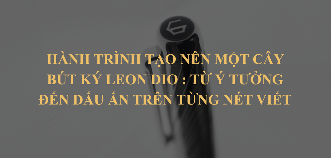 Bút Ký Leon Dio – Hành Trình Tạo Nên Một Cây Bút Ký : Từ Ý Tưởng Đến Dấu Ấn Trên Từng Nét Viết